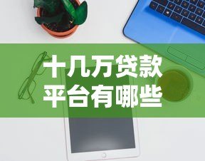 十几万贷款平台有哪些?精选10个正规可靠渠道推荐 十几万贷款平台有哪些?精选10个正规可靠渠道推荐