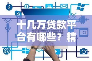 十几万贷款平台有哪些?精选10个正规可靠渠道推荐 十几万贷款平台有哪些?精选10个正规可靠渠道推荐