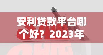 安利贷款平台哪个好?2023年靠谱平台对比与推荐 安利贷款平台哪个好?2023年靠谱平台对比与推荐