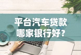 平台汽车贷款哪家银行好?10家主流银行对比分析 平台汽车贷款哪家银行好?10家主流银行对比分析