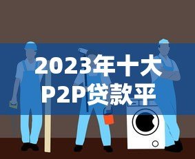 2023年十大P2P贷款平台排名及选择指南 2023年十大P2P贷款平台排名及选择指南