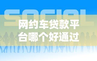 网约车贷款平台哪个好通过?2023年最新申请攻略 网约车贷款平台哪个好通过?2023年最新申请攻略