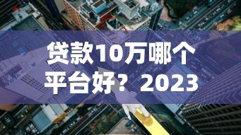 贷款10万哪个平台好？2023年靠谱低利率平台推荐