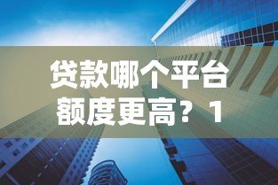 贷款哪个平台额度更高?10大平台额度对比及申请技巧 贷款哪个平台额度更高?10大平台额度对比及申请技巧