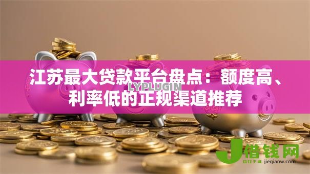 江苏最大贷款平台盘点：额度高、利率低的正规渠道推荐