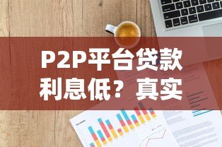 P2P平台贷款利息低?真实解析优势与避坑指南 P2P平台贷款利息低?真实解析优势与避坑指南
