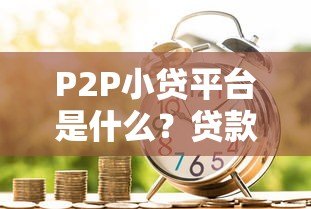 P2P小贷平台是什么?贷款新选择全解析 P2P小贷平台是什么?贷款新选择全解析