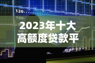 2023年十大高额度贷款平台推荐及申请攻略