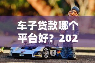车子贷款哪个平台好?2023年靠谱平台推荐指南 车子贷款哪个平台好?2023年靠谱平台推荐指南