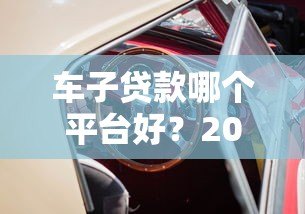 车子贷款哪个平台好?2023年靠谱平台推荐指南 车子贷款哪个平台好?2023年靠谱平台推荐指南