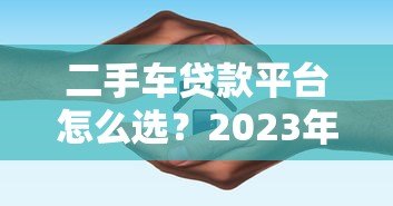 二手车贷款平台怎么选？2023年避坑指南与平台对比