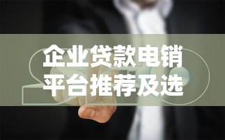 企业贷款电销平台推荐及选择指南
