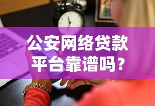 公安网络贷款平台靠谱吗?真实测评与防骗指南 公安网络贷款平台靠谱吗?真实测评与防骗指南