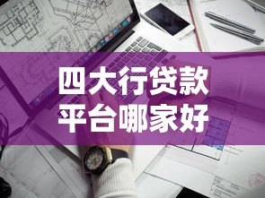 四大行贷款平台哪家好?最全对比与靠谱推荐 四大行贷款平台哪家好?最全对比与靠谱推荐
