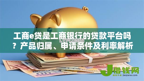 工商e贷是工商银行的贷款平台吗?产品归属、申请条件及利率解析 工商e贷是工商银行的贷款平台吗?产品归属、申请条件及利率解析