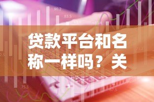 贷款平台和名称一样吗?关键区别与选择技巧解析 贷款平台和名称一样吗?关键区别与选择技巧解析
