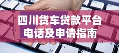 四川货车贷款平台电话及申请指南