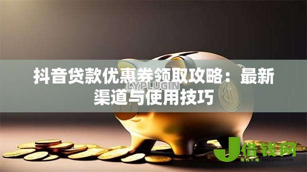 抖音贷款优惠券领取攻略:最新渠道与使用技巧 抖音贷款优惠券领取攻略:最新渠道与使用技巧