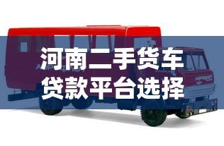 河南二手货车贷款平台选择指南及申请流程 河南二手货车贷款平台选择指南及申请流程