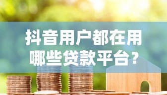 抖音用户都在用哪些贷款平台？这8个靠谱渠道真实测评
