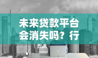 未来贷款平台会消失吗?行业趋势深度解析 未来贷款平台会消失吗?行业趋势深度解析