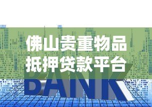 佛山贵重物品抵押贷款平台：流程、利率及可靠机构推荐