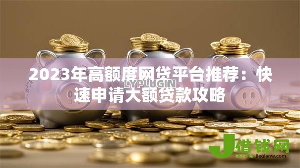 2023年高额度网贷平台推荐:快速申请大额贷款攻略 2023年高额度网贷平台推荐:快速申请大额贷款攻略