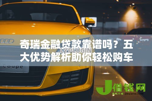 奇瑞金融贷款靠谱吗?五大优势解析助你轻松购车 奇瑞金融贷款靠谱吗?五大优势解析助你轻松购车