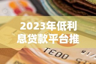 2023年低利息贷款平台推荐:正规渠道如何选择更划算 2023年低利息贷款平台推荐:正规渠道如何选择更划算