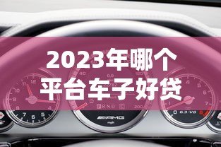 2023年哪个平台车子好贷款?5大平台对比分析 2023年哪个平台车子好贷款?5大平台对比分析