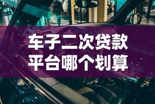 车子二次贷款平台哪个划算?5大维度深度对比 车子二次贷款平台哪个划算?5大维度深度对比