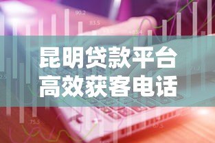 昆明贷款平台高效获客电话资源解析与实战技巧 昆明贷款平台高效获客电话资源解析与实战技巧