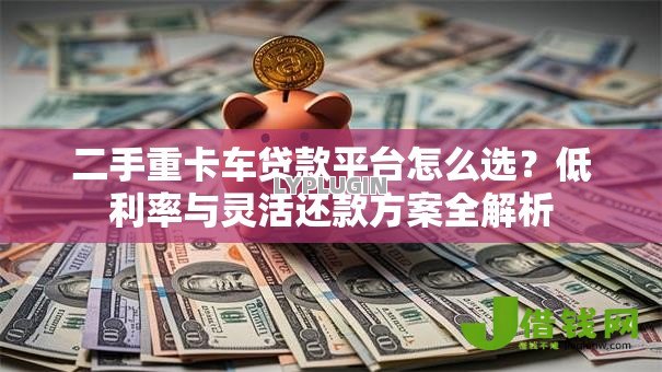 二手重卡车贷款平台怎么选?低利率与灵活还款方案全解析 二手重卡车贷款平台怎么选?低利率与灵活还款方案全解析