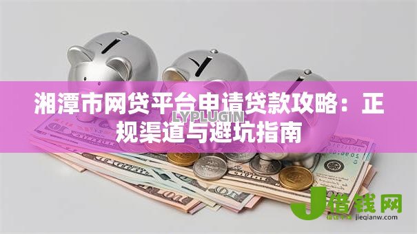 湘潭市网贷平台申请贷款攻略:正规渠道与避坑指南 湘潭市网贷平台申请贷款攻略:正规渠道与避坑指南
