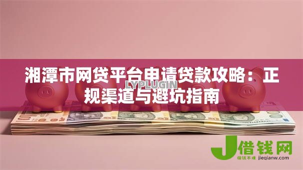 湘潭市网贷平台申请贷款攻略:正规渠道与避坑指南 湘潭市网贷平台申请贷款攻略:正规渠道与避坑指南