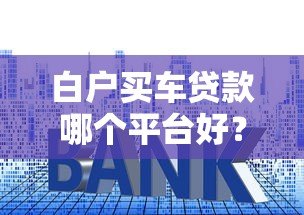 白户买车贷款哪个平台好?这5个渠道通过率高、利率低 白户买车贷款哪个平台好?这5个渠道通过率高、利率低