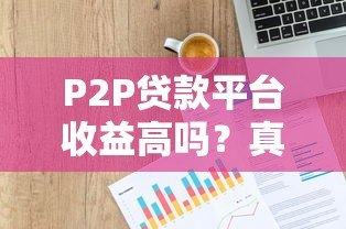 P2P贷款平台收益高吗?真实风险与收益深度解析 P2P贷款平台收益高吗?真实风险与收益深度解析