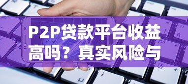 P2P贷款平台收益高吗?真实风险与收益深度解析 P2P贷款平台收益高吗?真实风险与收益深度解析