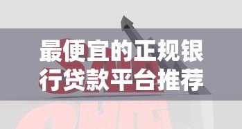 最便宜的正规银行贷款平台推荐:低利率低门槛贷款攻略 最便宜的正规银行贷款平台推荐:低利率低门槛贷款攻略