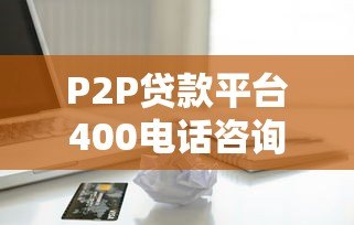P2P贷款平台400电话咨询指南:快速解决贷款疑问 P2P贷款平台400电话咨询指南:快速解决贷款疑问