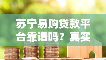 苏宁易购贷款平台靠谱吗?真实用户经验与全面解析 苏宁易购贷款平台靠谱吗?真实用户经验与全面解析