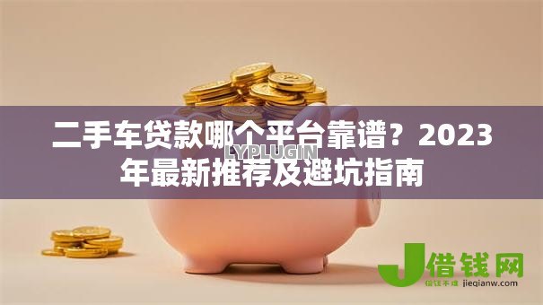 二手车贷款哪个平台靠谱？2023年最新推荐及避坑指南