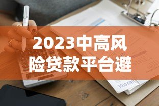 2023中高风险贷款平台避坑指南:排名榜与安全借贷建议 2023中高风险贷款平台避坑指南:排名榜与安全借贷建议
