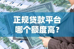 正规贷款平台哪个额度高?这10个平台靠谱又容易通过 正规贷款平台哪个额度高?这10个平台靠谱又容易通过