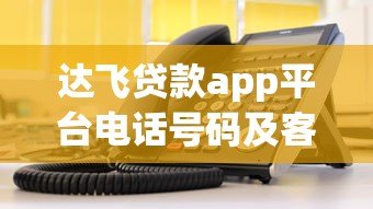 达飞贷款app平台电话号码及客服联系方式查询指南 达飞贷款app平台电话号码及客服联系方式查询指南