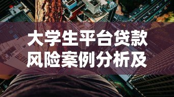大学生平台贷款风险案例分析及应对策略指南 大学生平台贷款风险案例分析及应对策略指南