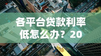 各平台贷款利率低怎么办?2023年低息贷款攻略全解析 各平台贷款利率低怎么办?2023年低息贷款攻略全解析