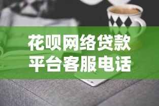 花呗网络贷款平台客服电话及联系方式查询指南 花呗网络贷款平台客服电话及联系方式查询指南