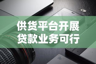 供货平台开展贷款业务可行性分析及风险解读 供货平台开展贷款业务可行性分析及风险解读