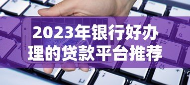 2023年银行好办理的贷款平台推荐及申请攻略 2023年银行好办理的贷款平台推荐及申请攻略